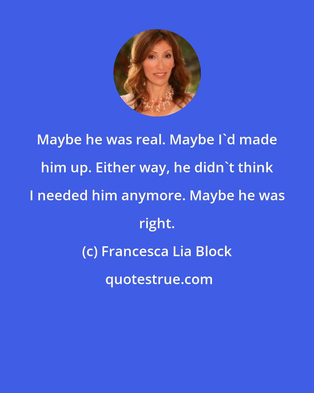 Francesca Lia Block: Maybe he was real. Maybe I'd made him up. Either way, he didn't think I needed him anymore. Maybe he was right.