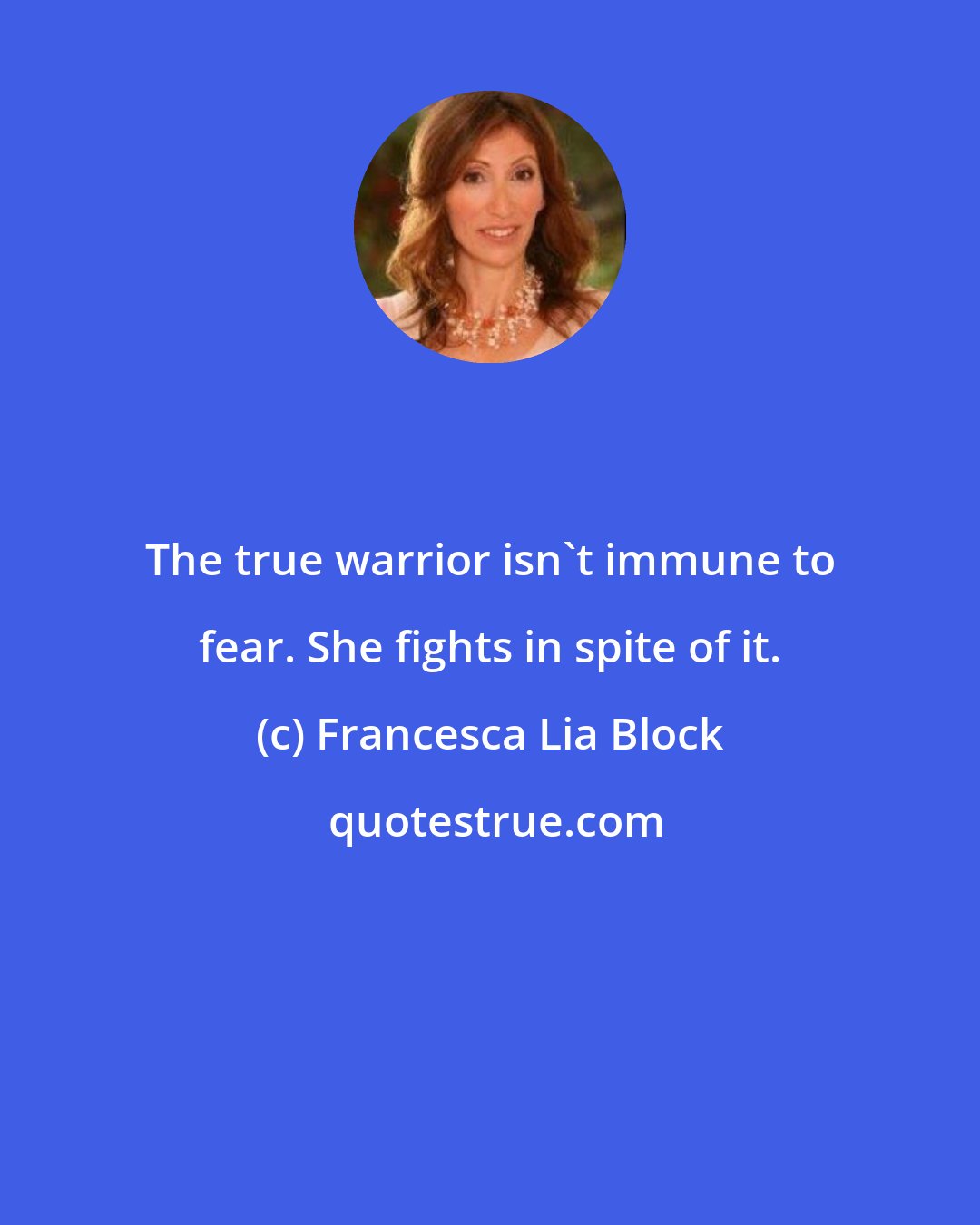 Francesca Lia Block: The true warrior isn't immune to fear. She fights in spite of it.