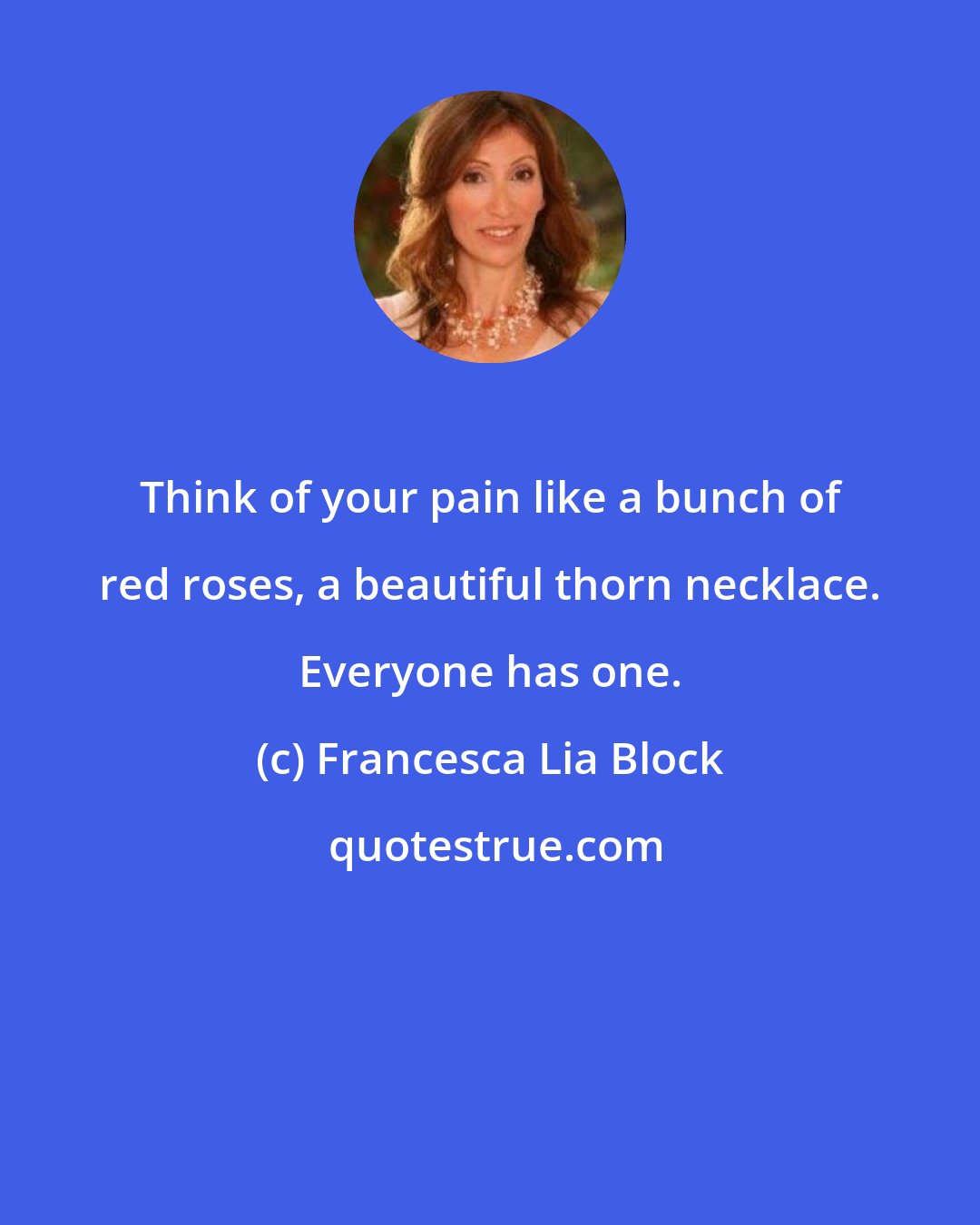 Francesca Lia Block: Think of your pain like a bunch of red roses, a beautiful thorn necklace. Everyone has one.