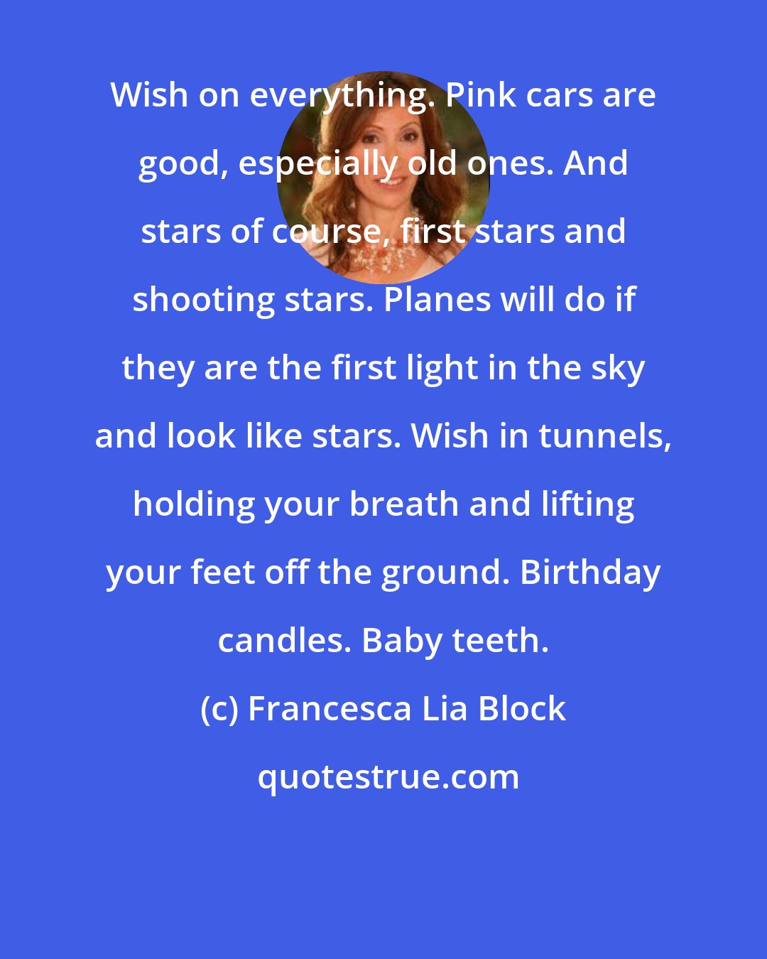 Francesca Lia Block: Wish on everything. Pink cars are good, especially old ones. And stars of course, first stars and shooting stars. Planes will do if they are the first light in the sky and look like stars. Wish in tunnels, holding your breath and lifting your feet off the ground. Birthday candles. Baby teeth.