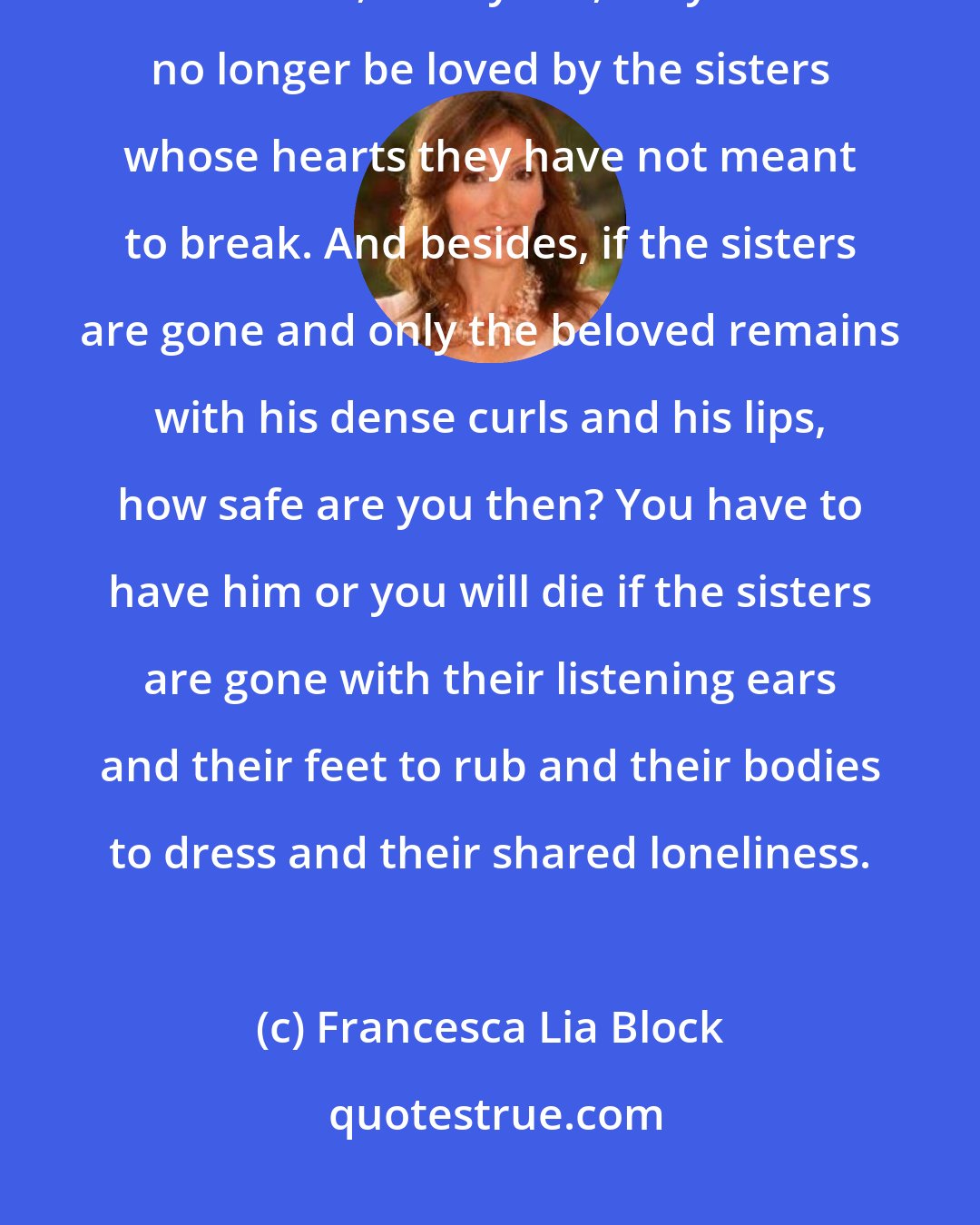 Francesca Lia Block: All the things that girls feel they are not when they fear that if they become, if they are, they will no longer be loved by the sisters whose hearts they have not meant to break. And besides, if the sisters are gone and only the beloved remains with his dense curls and his lips, how safe are you then? You have to have him or you will die if the sisters are gone with their listening ears and their feet to rub and their bodies to dress and their shared loneliness.