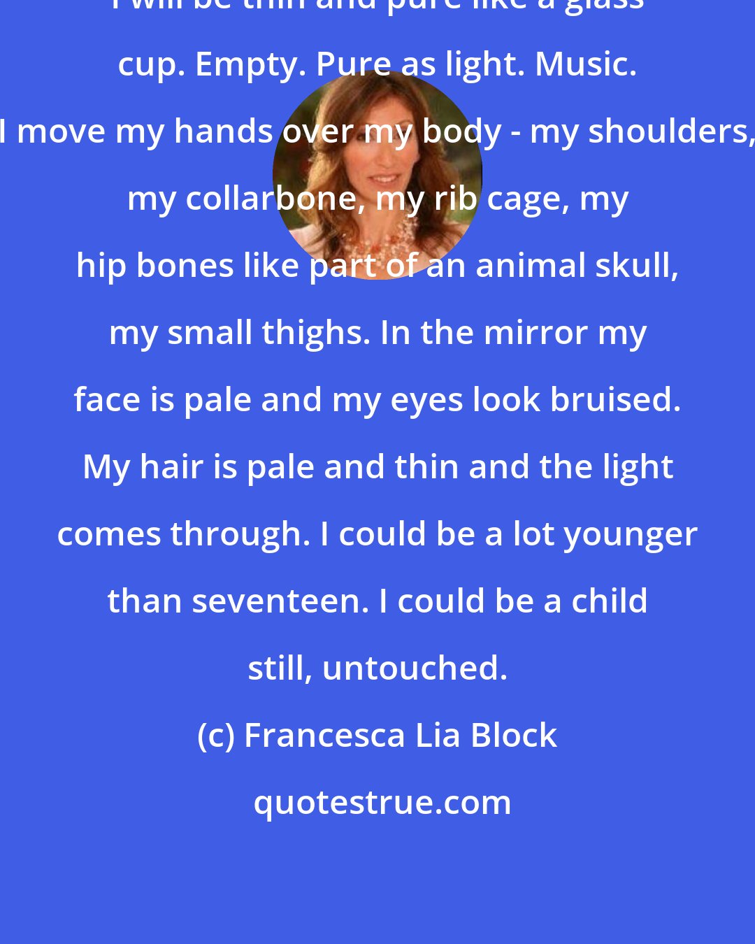 Francesca Lia Block: I will be thin and pure like a glass cup. Empty. Pure as light. Music. I move my hands over my body - my shoulders, my collarbone, my rib cage, my hip bones like part of an animal skull, my small thighs. In the mirror my face is pale and my eyes look bruised. My hair is pale and thin and the light comes through. I could be a lot younger than seventeen. I could be a child still, untouched.