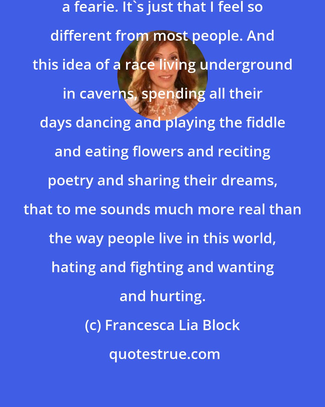 Francesca Lia Block: It's not that I literally think I'm a fearie. It's just that I feel so different from most people. And this idea of a race living underground in caverns, spending all their days dancing and playing the fiddle and eating flowers and reciting poetry and sharing their dreams, that to me sounds much more real than the way people live in this world, hating and fighting and wanting and hurting.