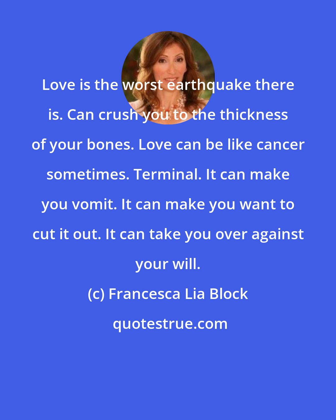 Francesca Lia Block: Love is the worst earthquake there is. Can crush you to the thickness of your bones. Love can be like cancer sometimes. Terminal. It can make you vomit. It can make you want to cut it out. It can take you over against your will.