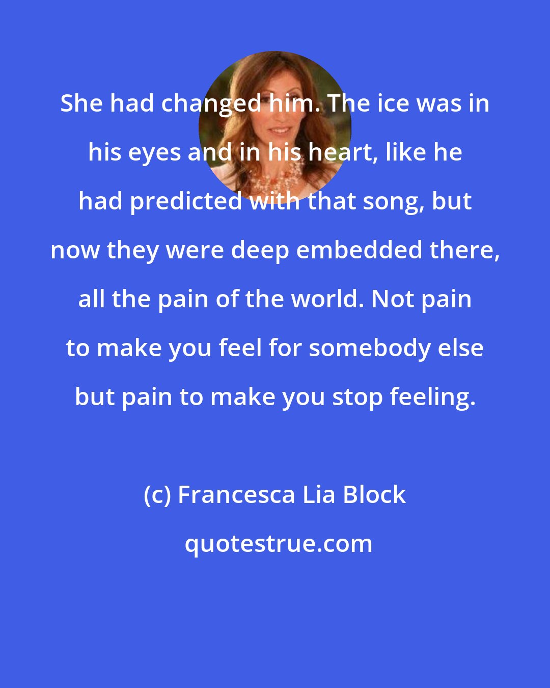 Francesca Lia Block: She had changed him. The ice was in his eyes and in his heart, like he had predicted with that song, but now they were deep embedded there, all the pain of the world. Not pain to make you feel for somebody else but pain to make you stop feeling.
