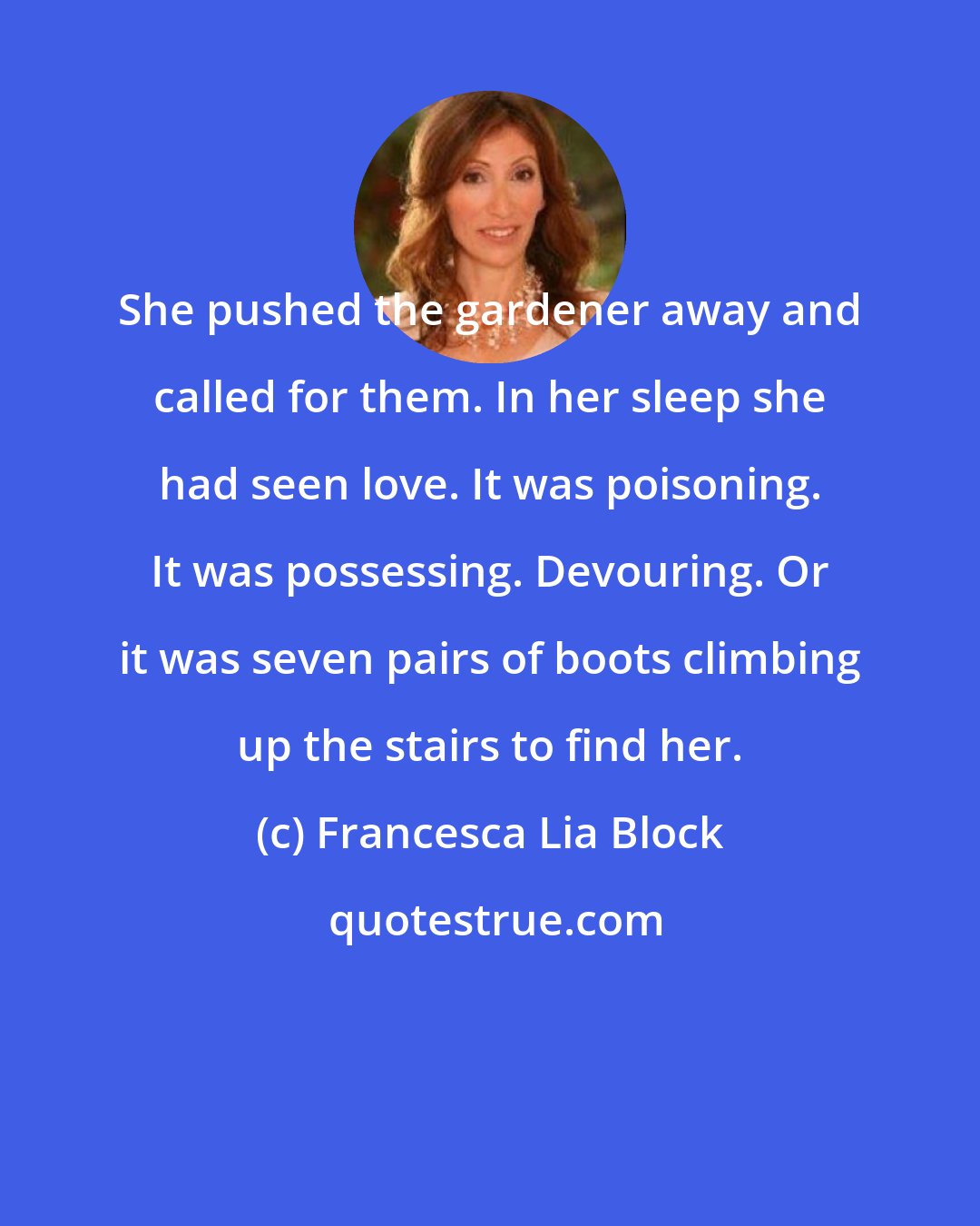 Francesca Lia Block: She pushed the gardener away and called for them. In her sleep she had seen love. It was poisoning. It was possessing. Devouring. Or it was seven pairs of boots climbing up the stairs to find her.