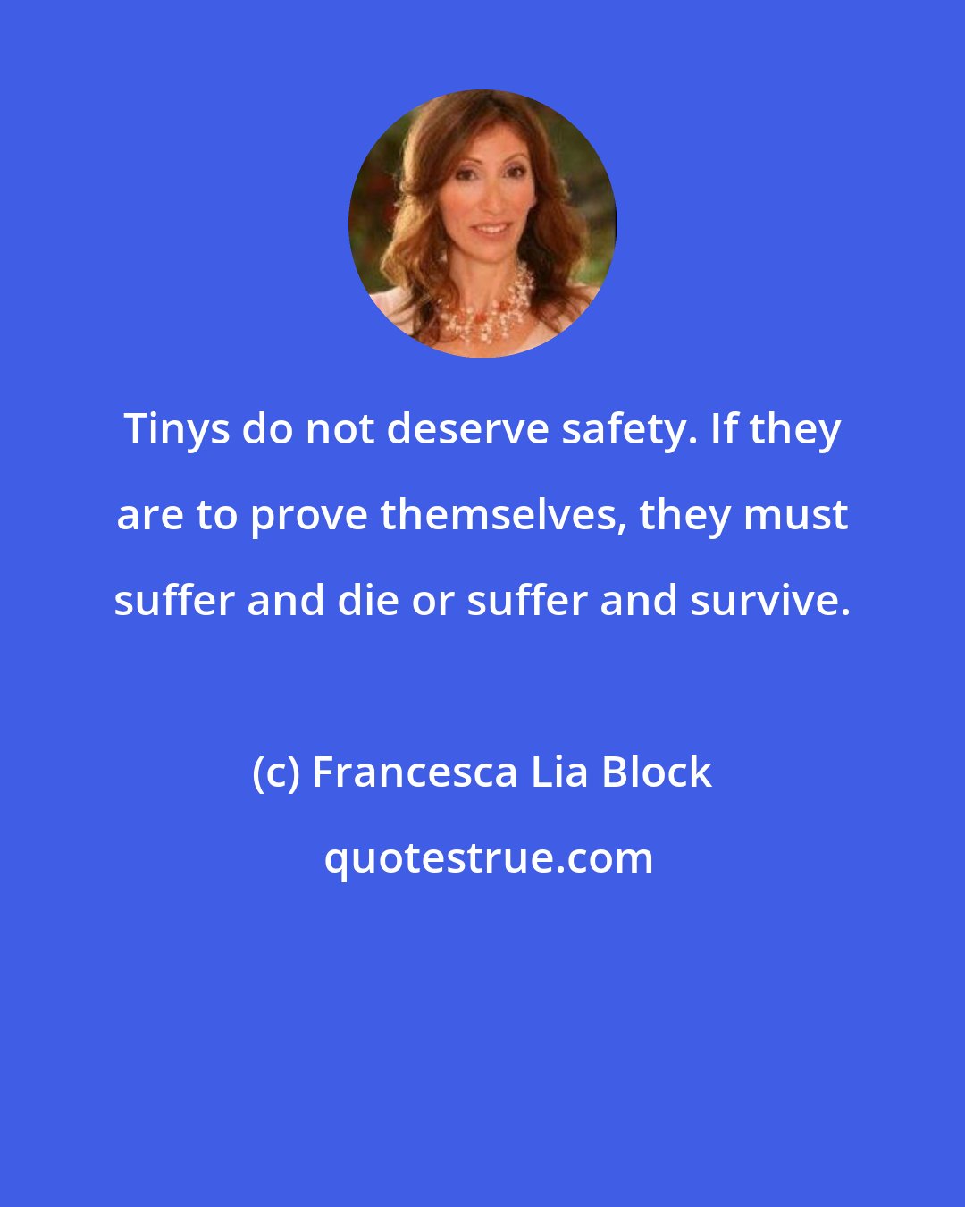 Francesca Lia Block: Tinys do not deserve safety. If they are to prove themselves, they must suffer and die or suffer and survive.