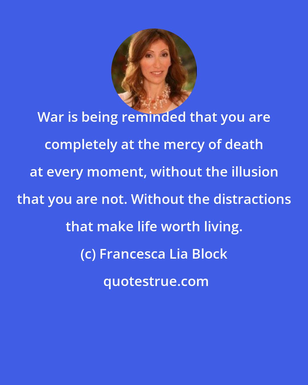 Francesca Lia Block: War is being reminded that you are completely at the mercy of death at every moment, without the illusion that you are not. Without the distractions that make life worth living.