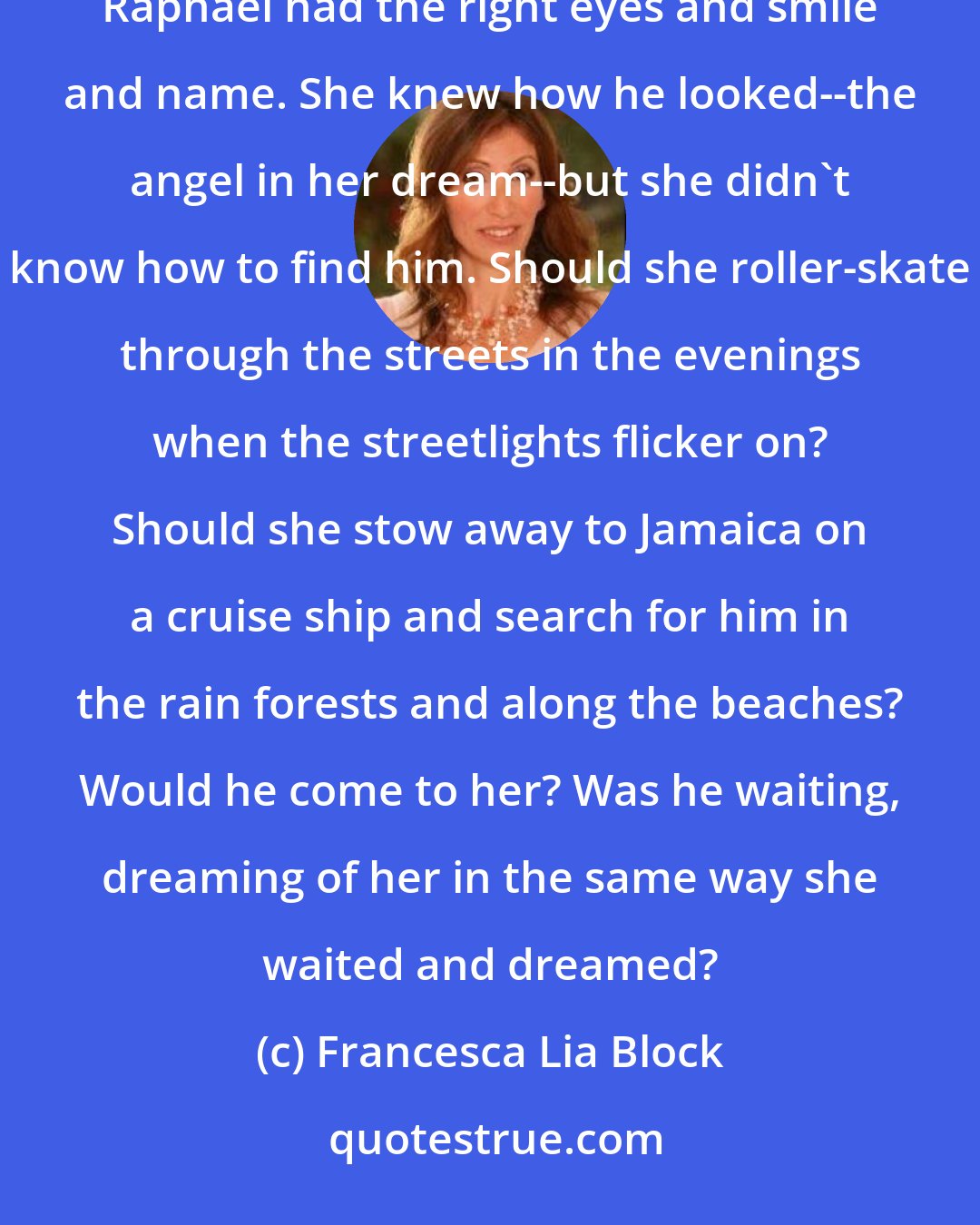 Francesca Lia Block: Witch Baby wanted to ask Ping how to find her Jah-Love angel. She knew Raphael was not him, even though Raphael had the right eyes and smile and name. She knew how he looked--the angel in her dream--but she didn't know how to find him. Should she roller-skate through the streets in the evenings when the streetlights flicker on? Should she stow away to Jamaica on a cruise ship and search for him in the rain forests and along the beaches? Would he come to her? Was he waiting, dreaming of her in the same way she waited and dreamed?