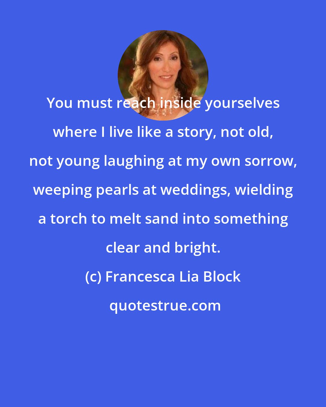 Francesca Lia Block: You must reach inside yourselves where I live like a story, not old, not young laughing at my own sorrow, weeping pearls at weddings, wielding a torch to melt sand into something clear and bright.