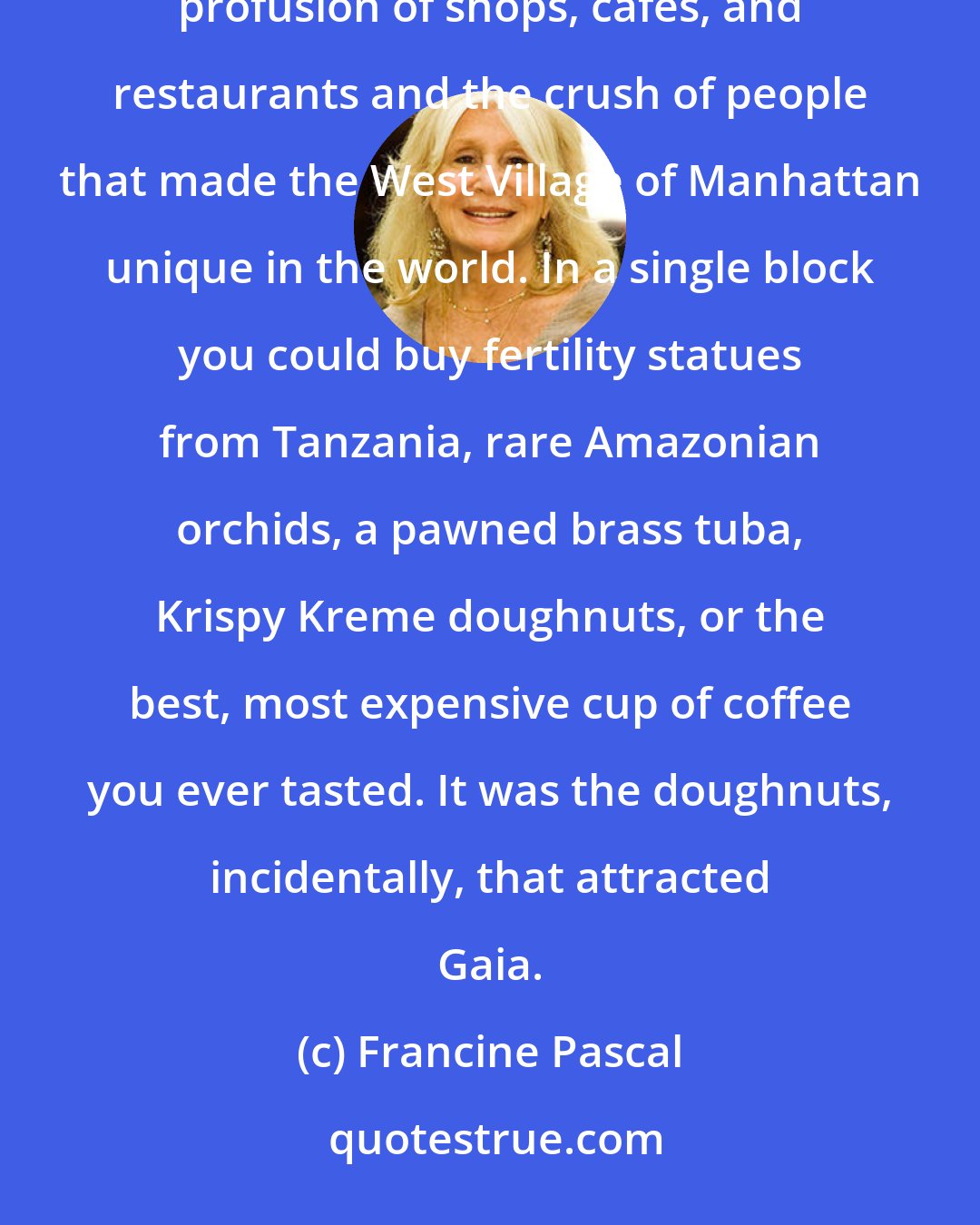 Francine Pascal: Ella's supersonic voice followed her all the way to Bleecker Street and then dissolved amid the noisy profusion of shops, cafes, and restaurants and the crush of people that made the West Village of Manhattan unique in the world. In a single block you could buy fertility statues from Tanzania, rare Amazonian orchids, a pawned brass tuba, Krispy Kreme doughnuts, or the best, most expensive cup of coffee you ever tasted. It was the doughnuts, incidentally, that attracted Gaia.