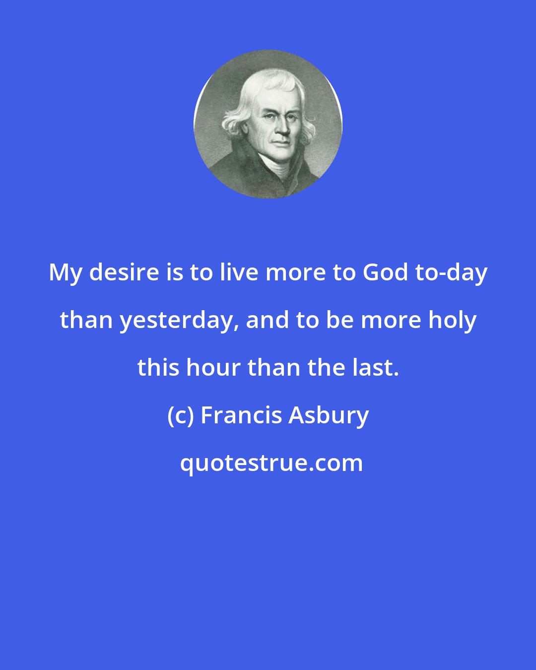 Francis Asbury: My desire is to live more to God to-day than yesterday, and to be more holy this hour than the last.