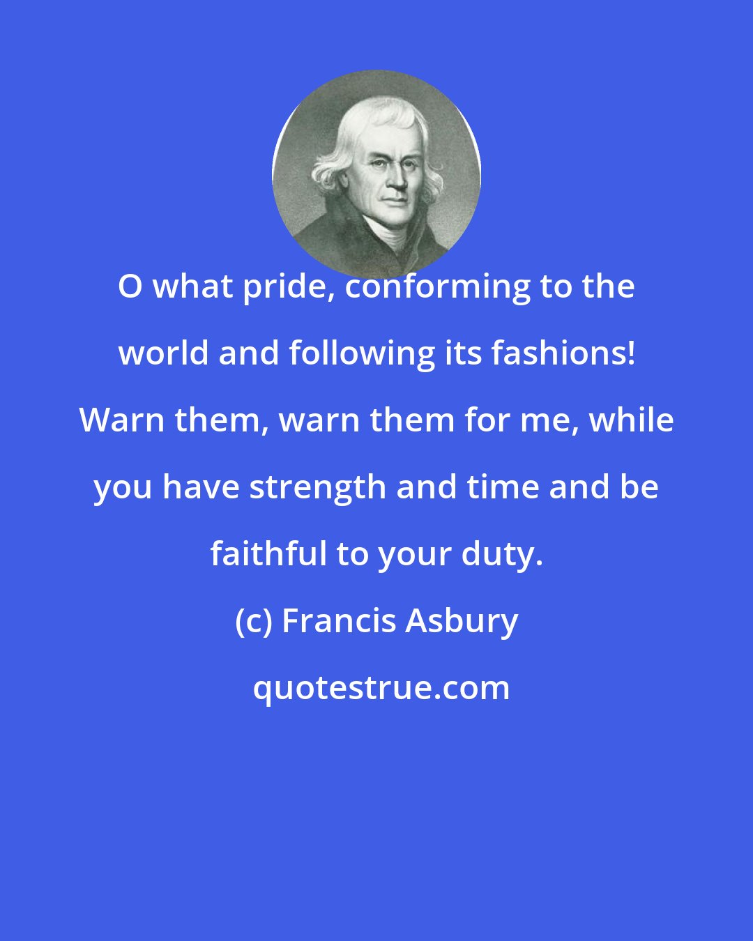 Francis Asbury: O what pride, conforming to the world and following its fashions! Warn them, warn them for me, while you have strength and time and be faithful to your duty.