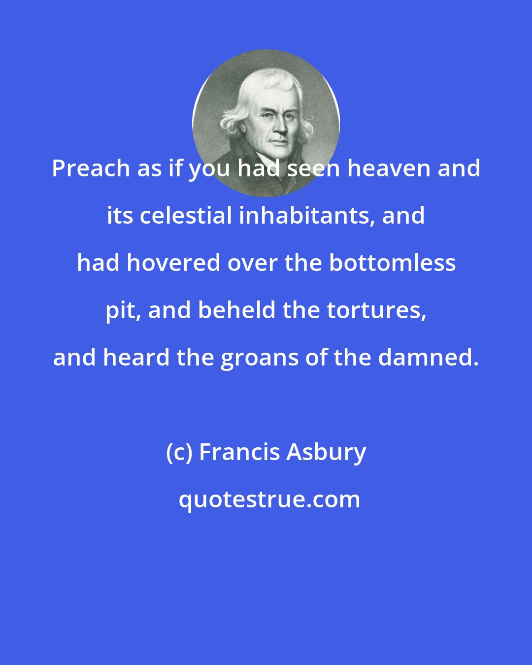 Francis Asbury: Preach as if you had seen heaven and its celestial inhabitants, and had hovered over the bottomless pit, and beheld the tortures, and heard the groans of the damned.