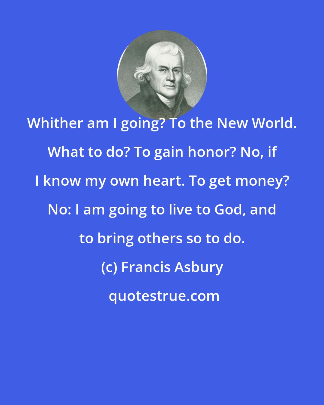 Francis Asbury: Whither am I going? To the New World. What to do? To gain honor? No, if I know my own heart. To get money? No: I am going to live to God, and to bring others so to do.