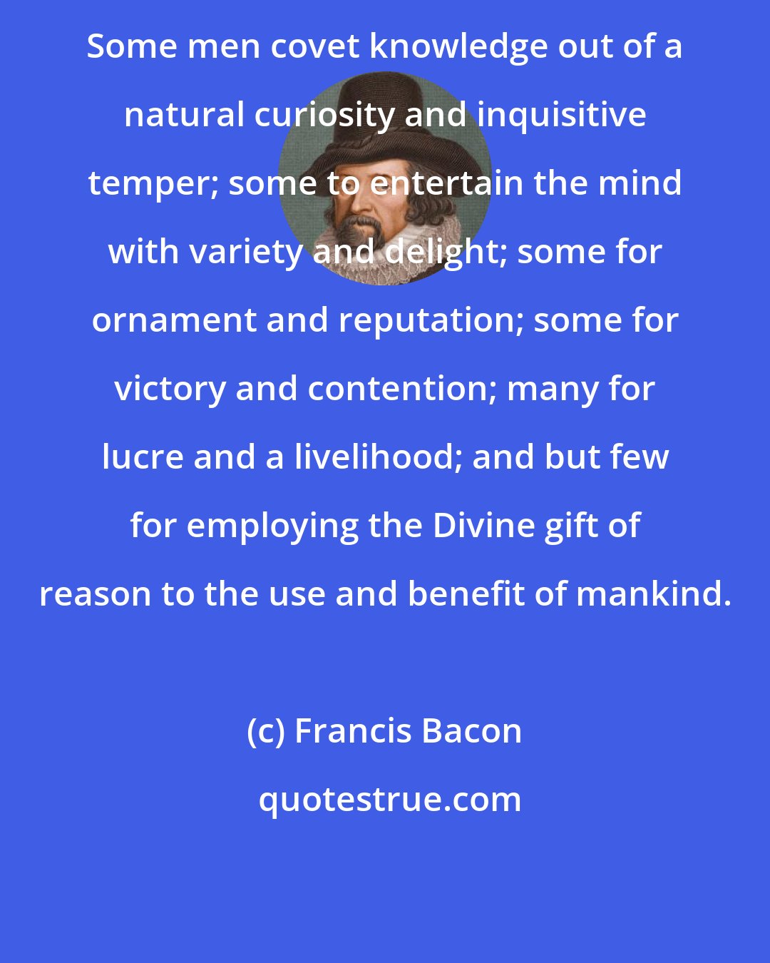 Francis Bacon: Some men covet knowledge out of a natural curiosity and inquisitive temper; some to entertain the mind with variety and delight; some for ornament and reputation; some for victory and contention; many for lucre and a livelihood; and but few for employing the Divine gift of reason to the use and benefit of mankind.