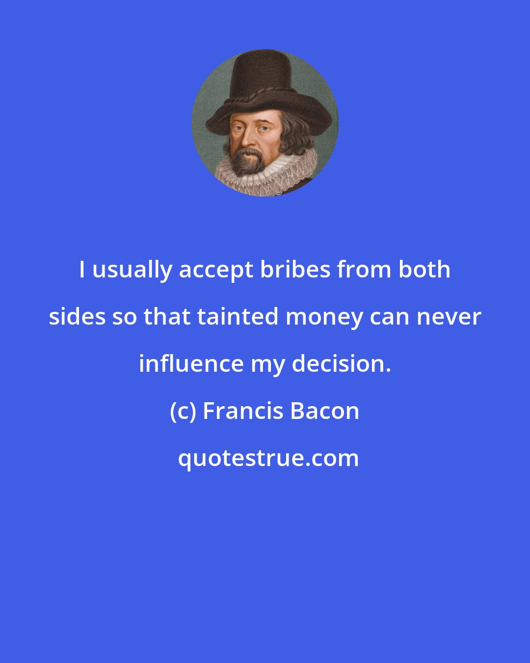 Francis Bacon: I usually accept bribes from both sides so that tainted money can never influence my decision.