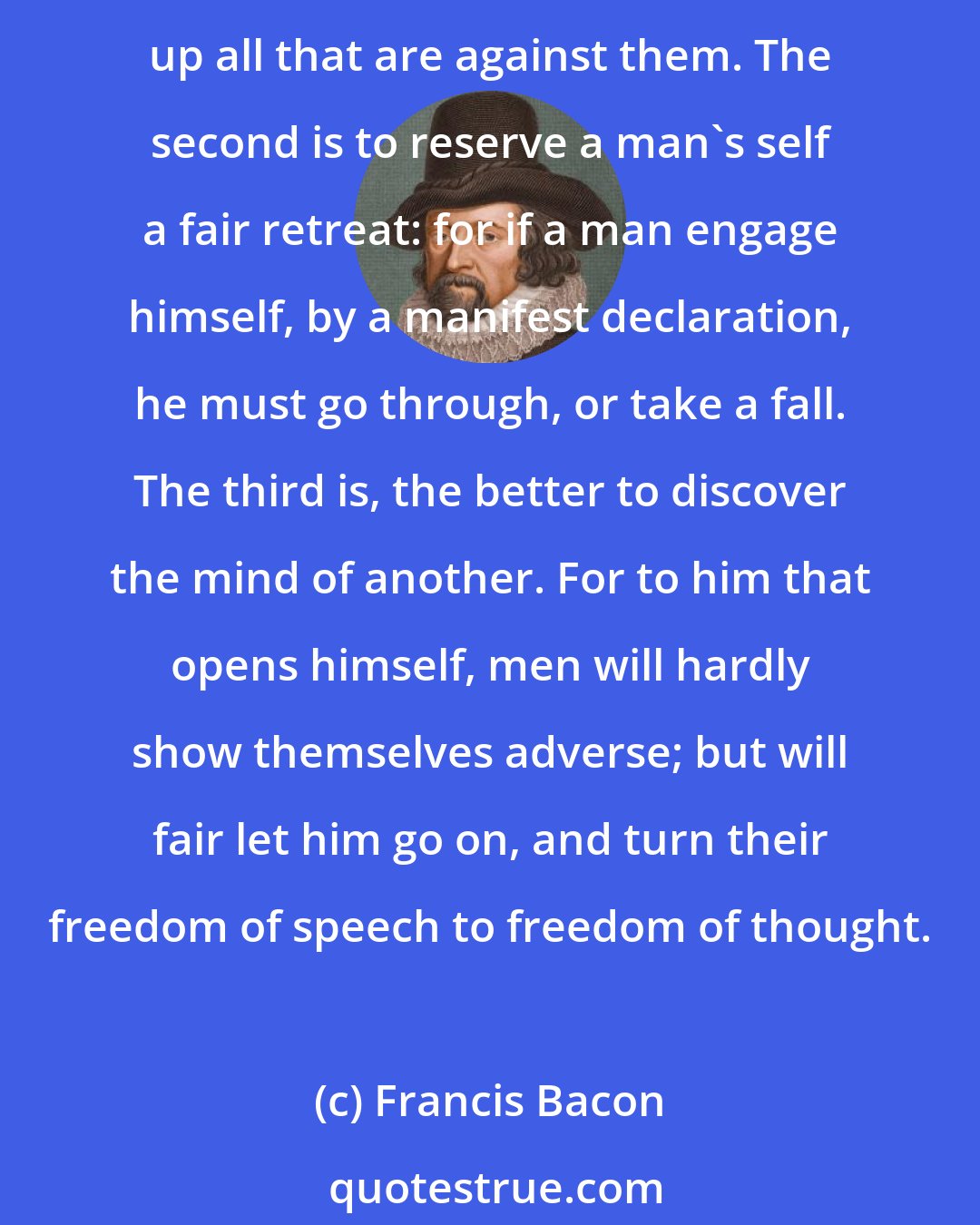 Francis Bacon: The great advantages of simulation and dissimulation are three. First to lay asleep opposition and to surprise. For where a man's intentions are published, it is an alarum to call up all that are against them. The second is to reserve a man's self a fair retreat: for if a man engage himself, by a manifest declaration, he must go through, or take a fall. The third is, the better to discover the mind of another. For to him that opens himself, men will hardly show themselves adverse; but will fair let him go on, and turn their freedom of speech to freedom of thought.