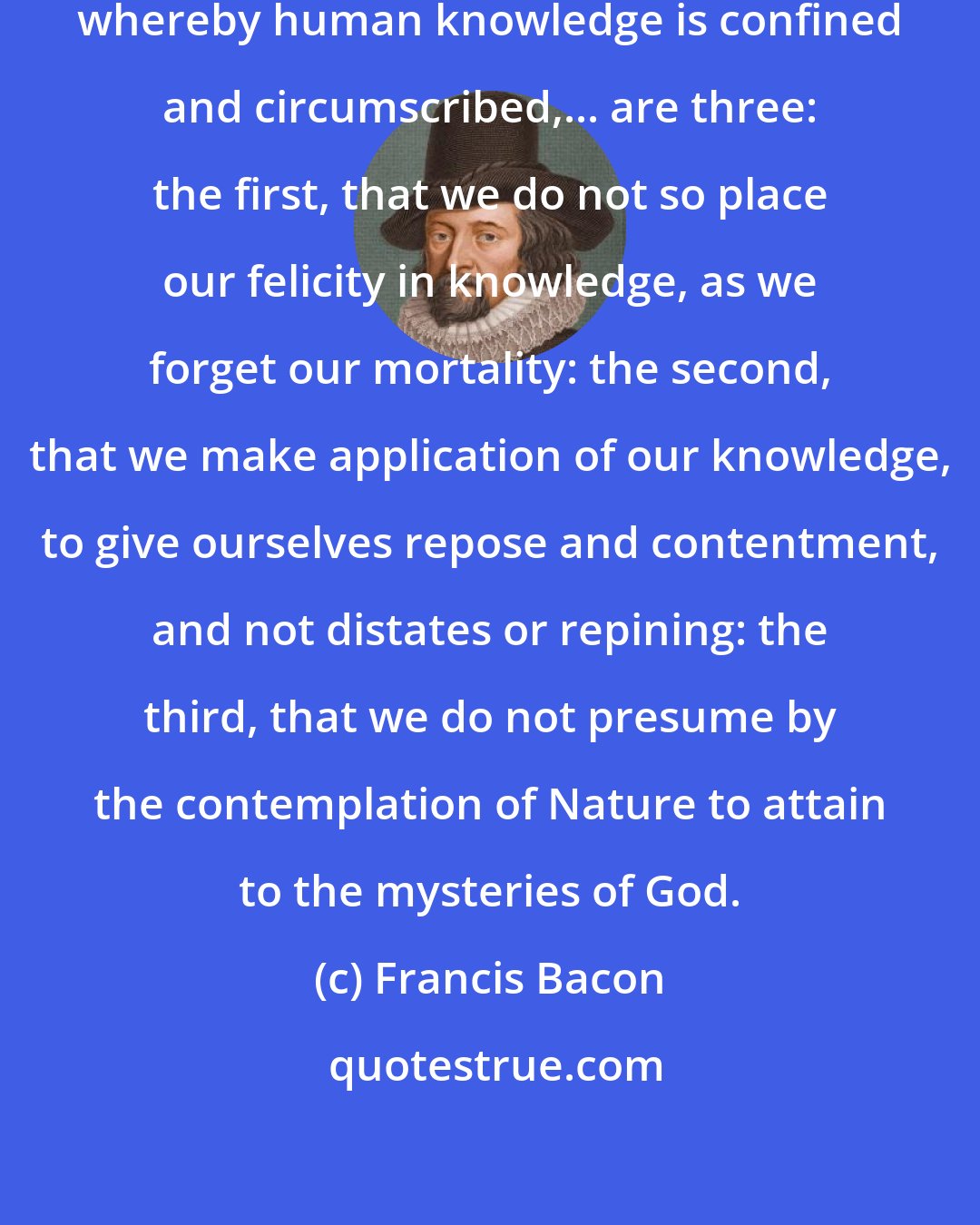 Francis Bacon: The true bounds and limitations, whereby human knowledge is confined and circumscribed,... are three: the first, that we do not so place our felicity in knowledge, as we forget our mortality: the second, that we make application of our knowledge, to give ourselves repose and contentment, and not distates or repining: the third, that we do not presume by the contemplation of Nature to attain to the mysteries of God.