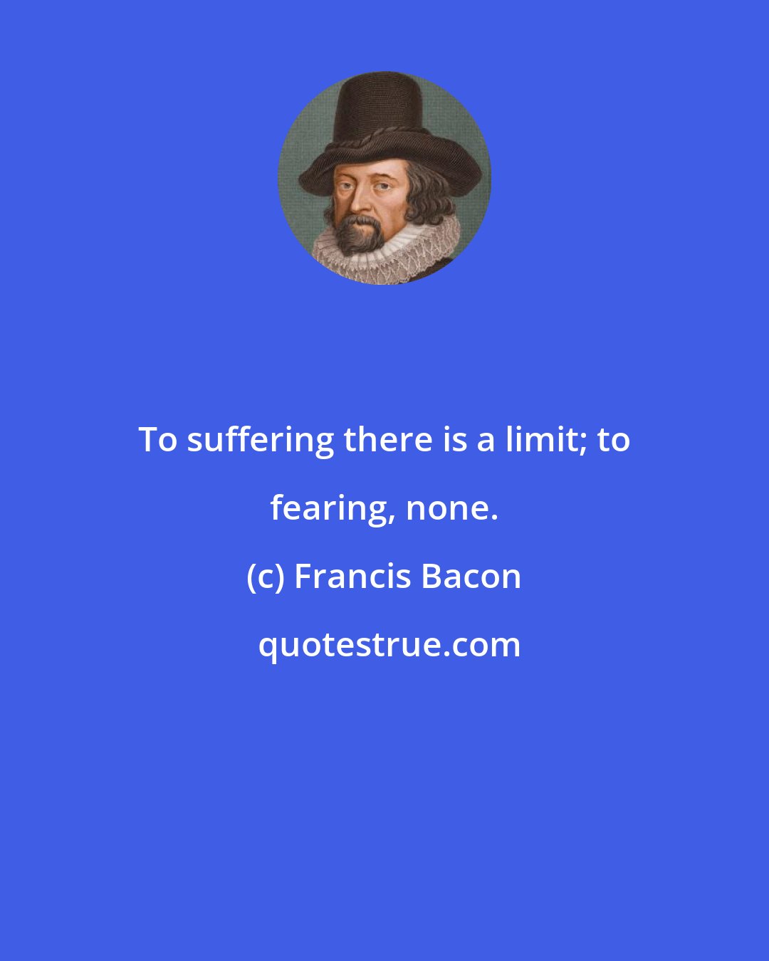 Francis Bacon: To suffering there is a limit; to fearing, none.