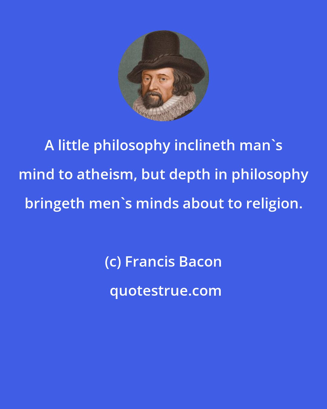 Francis Bacon: A little philosophy inclineth man's mind to atheism, but depth in philosophy bringeth men's minds about to religion.