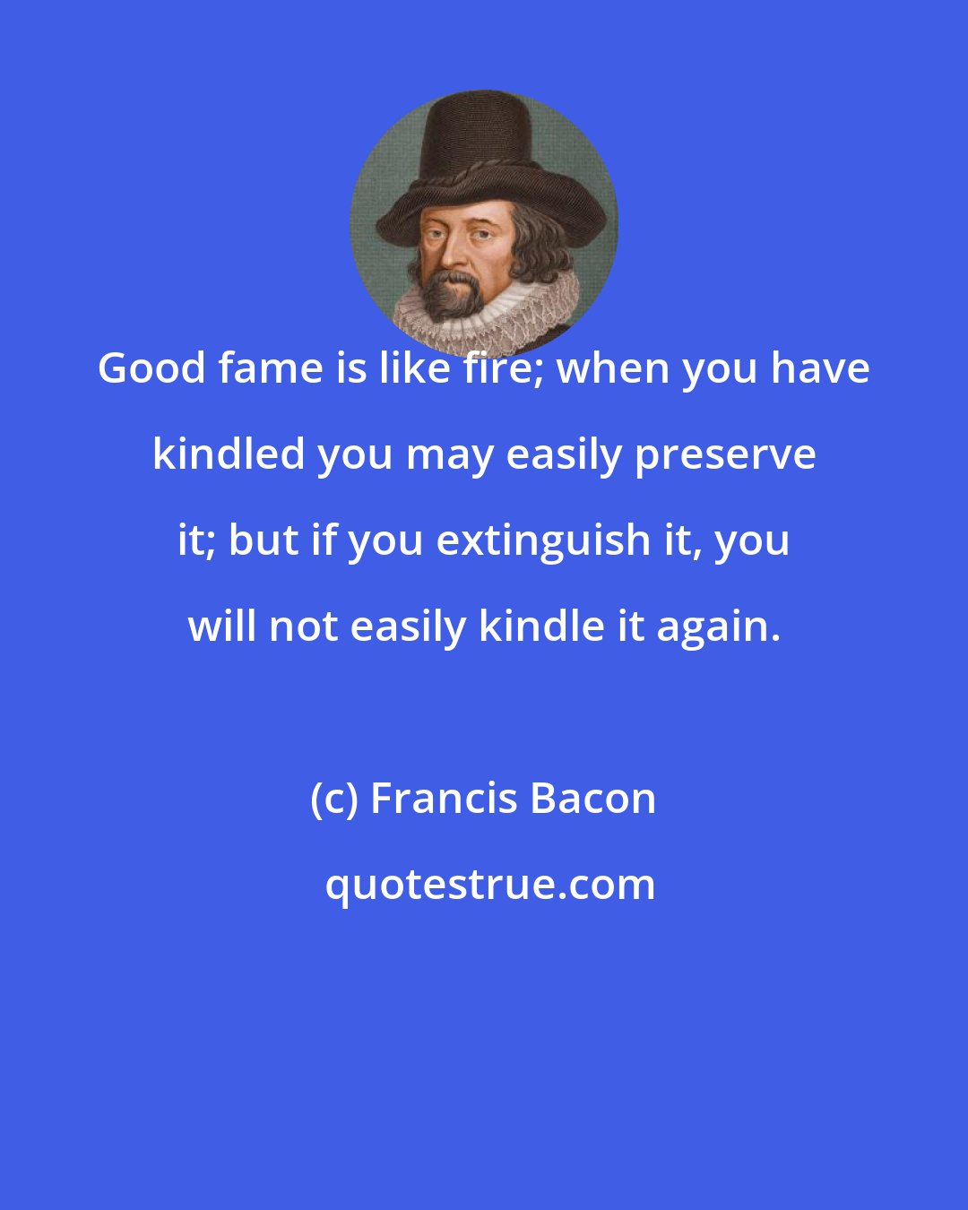 Francis Bacon: Good fame is like fire; when you have kindled you may easily preserve it; but if you extinguish it, you will not easily kindle it again.