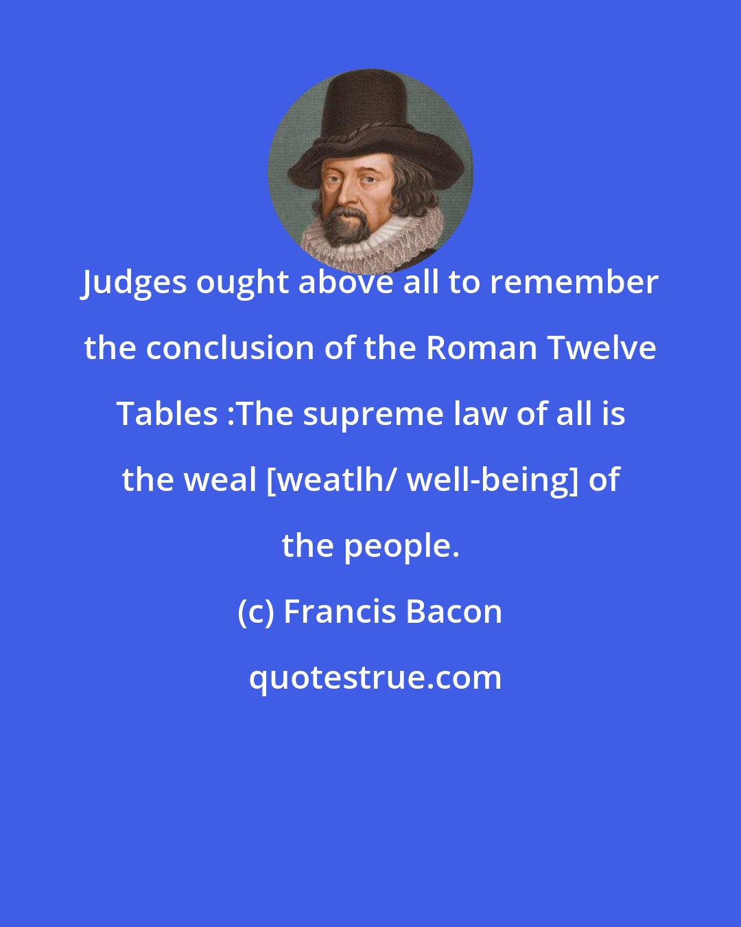 Francis Bacon: Judges ought above all to remember the conclusion of the Roman Twelve Tables :The supreme law of all is the weal [weatlh/ well-being] of the people.