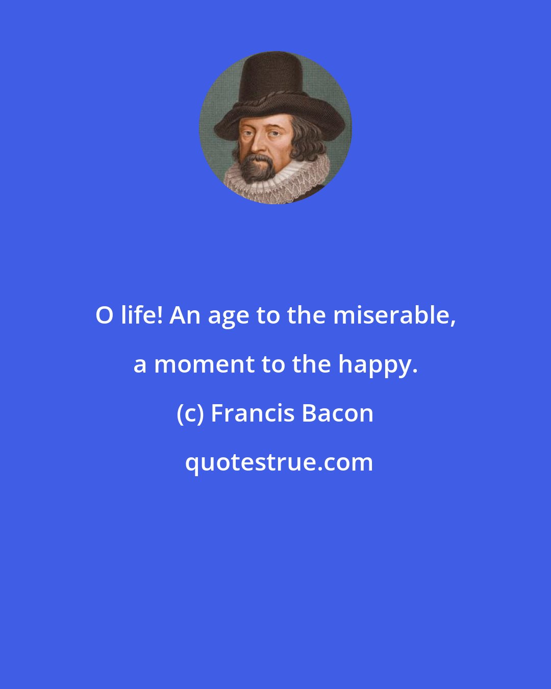 Francis Bacon: O life! An age to the miserable, a moment to the happy.