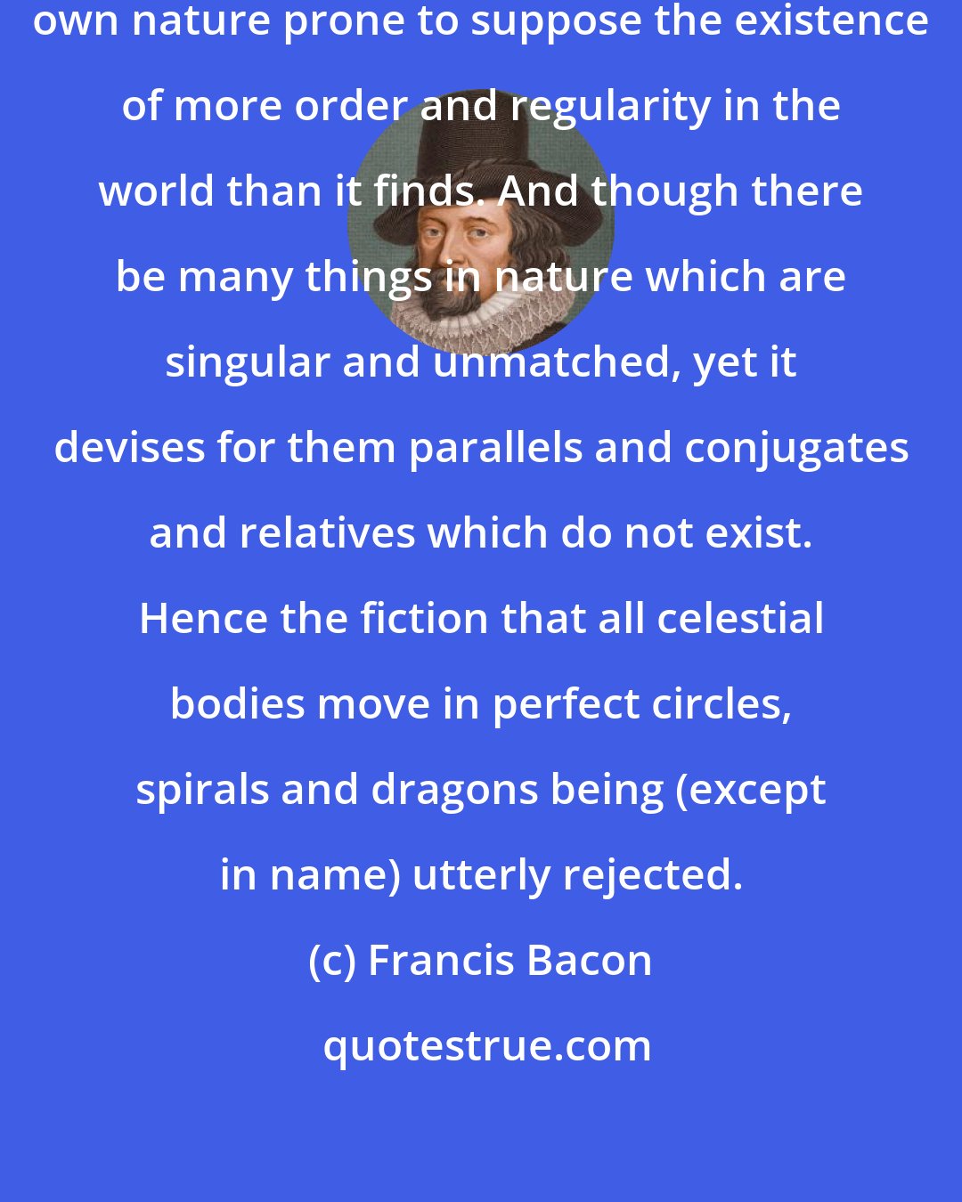 Francis Bacon: The human understanding is of its own nature prone to suppose the existence of more order and regularity in the world than it finds. And though there be many things in nature which are singular and unmatched, yet it devises for them parallels and conjugates and relatives which do not exist. Hence the fiction that all celestial bodies move in perfect circles, spirals and dragons being (except in name) utterly rejected.