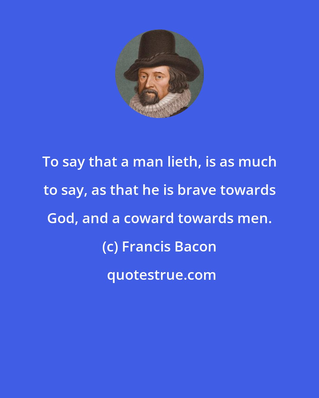 Francis Bacon: To say that a man lieth, is as much to say, as that he is brave towards God, and a coward towards men.