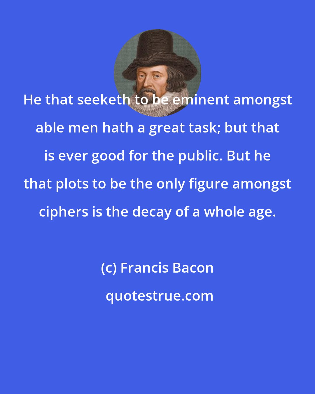 Francis Bacon: He that seeketh to be eminent amongst able men hath a great task; but that is ever good for the public. But he that plots to be the only figure amongst ciphers is the decay of a whole age.