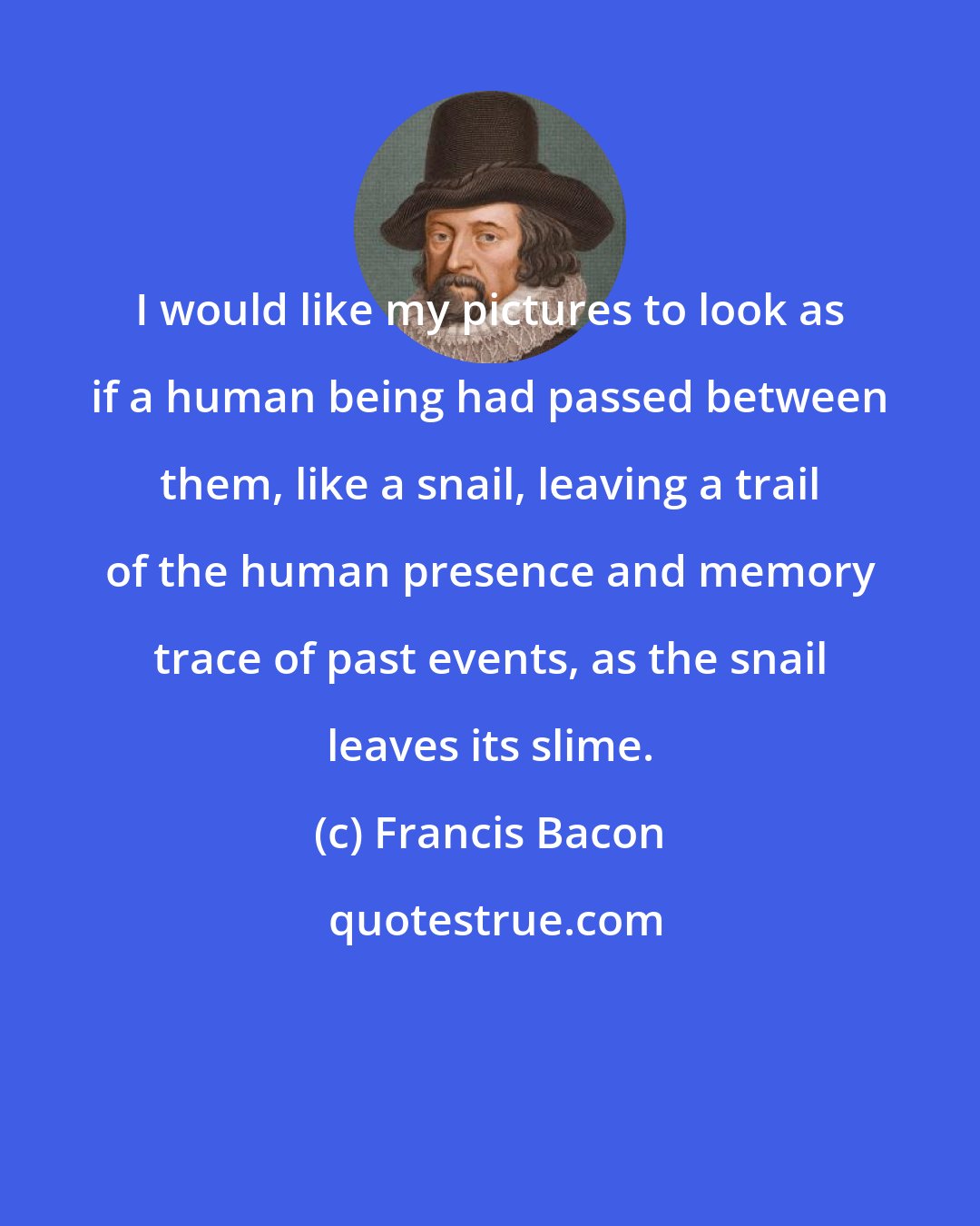 Francis Bacon: I would like my pictures to look as if a human being had passed between them, like a snail, leaving a trail of the human presence and memory trace of past events, as the snail leaves its slime.