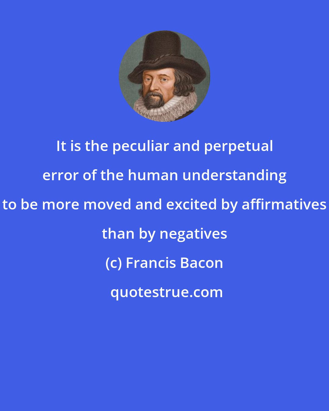 Francis Bacon: It is the peculiar and perpetual error of the human understanding to be more moved and excited by affirmatives than by negatives