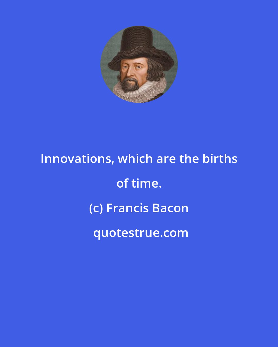 Francis Bacon: Innovations, which are the births of time.