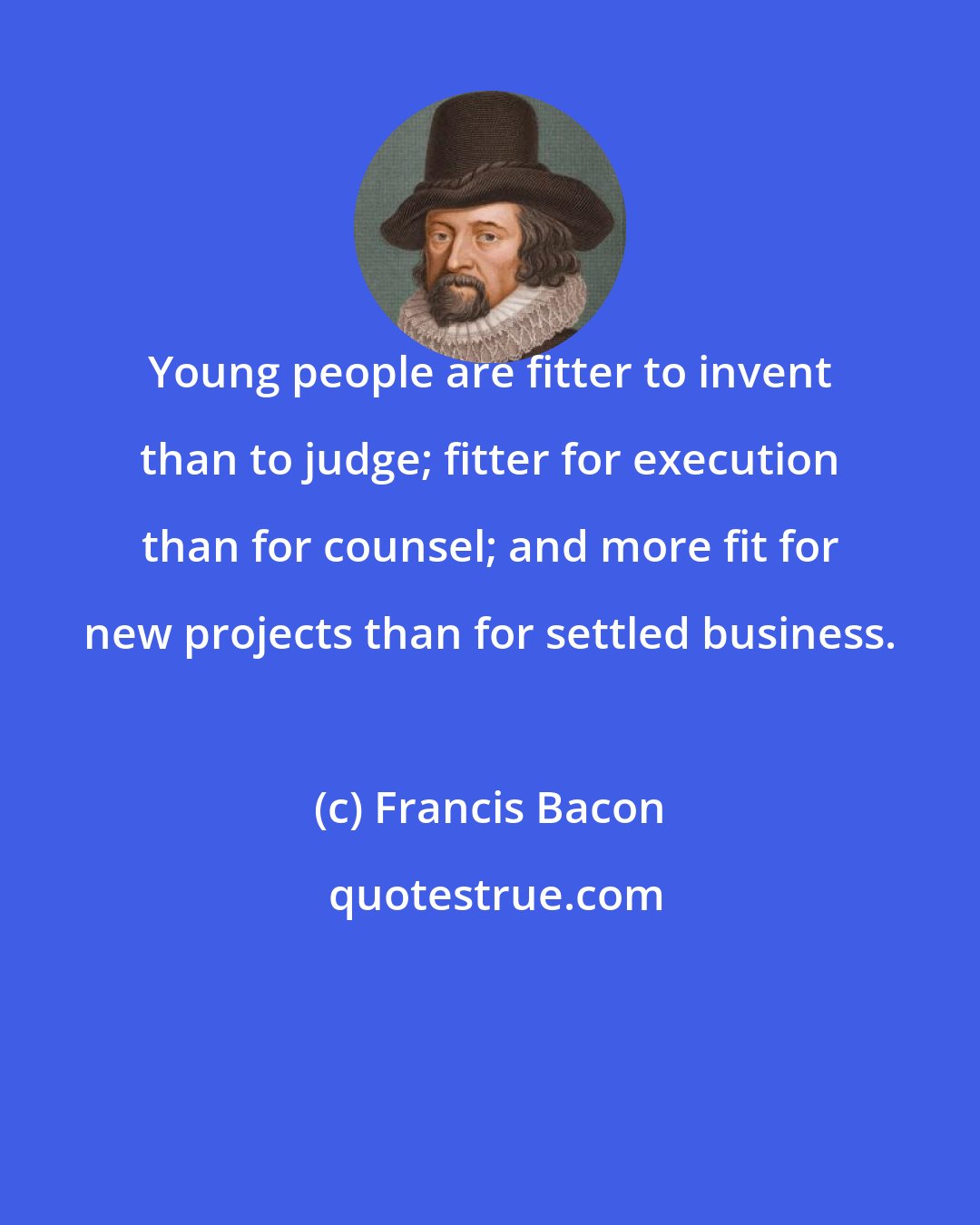 Francis Bacon: Young people are fitter to invent than to judge; fitter for execution than for counsel; and more fit for new projects than for settled business.