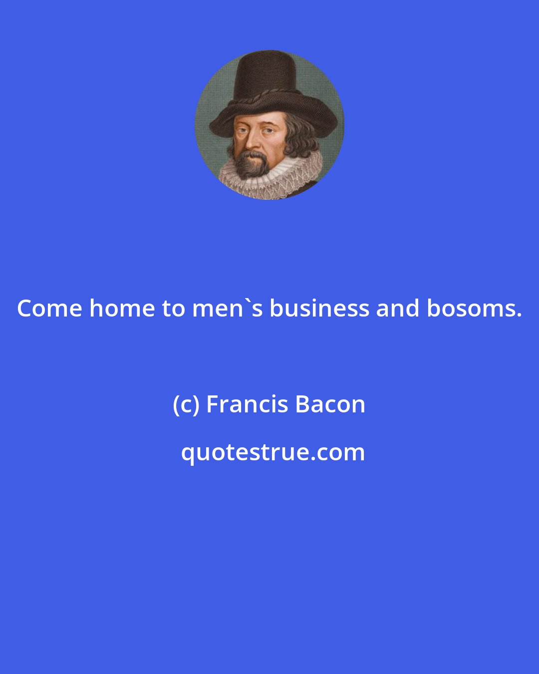 Francis Bacon: Come home to men's business and bosoms.