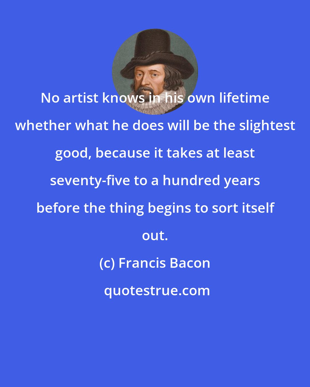 Francis Bacon: No artist knows in his own lifetime whether what he does will be the slightest good, because it takes at least seventy-five to a hundred years before the thing begins to sort itself out.