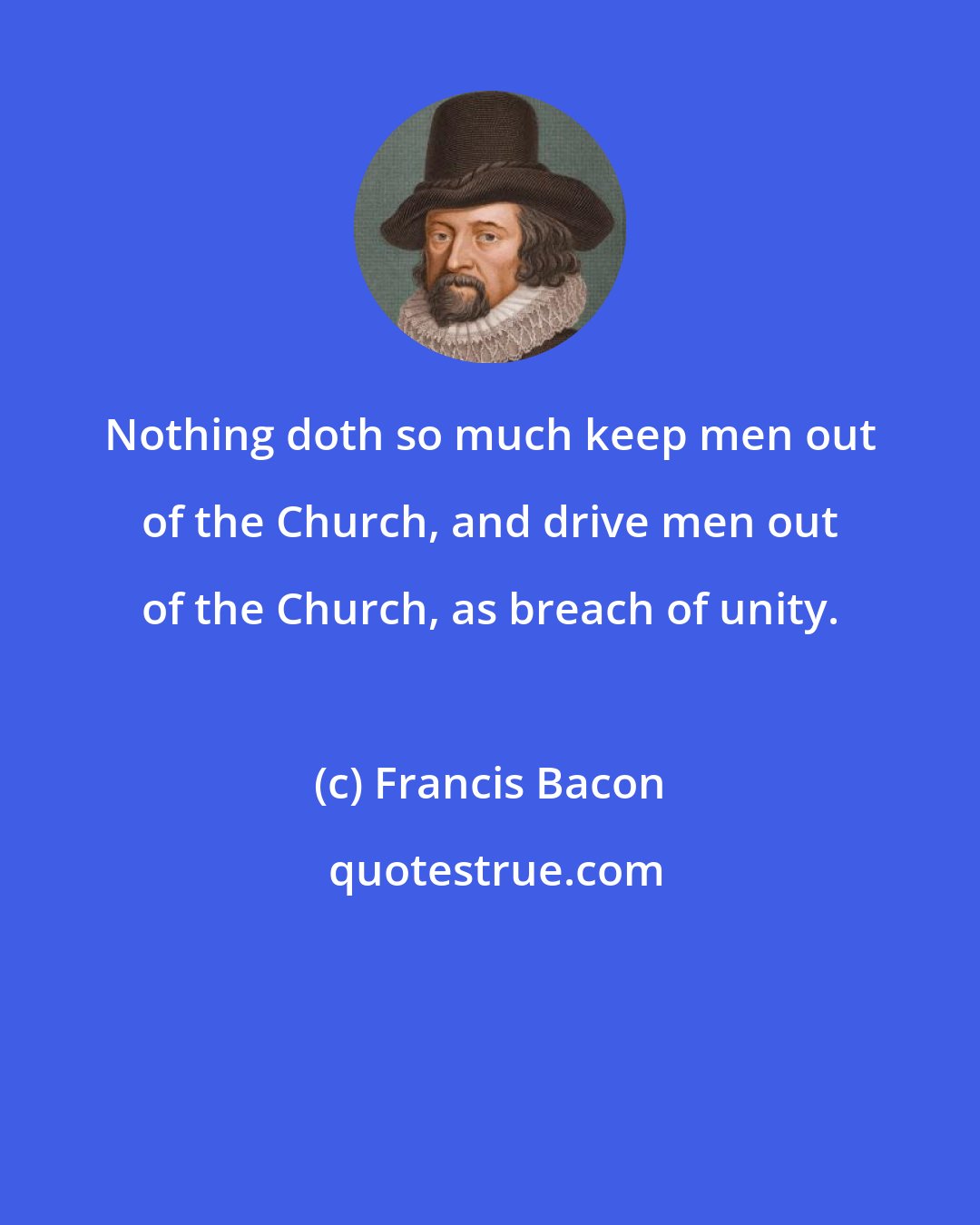 Francis Bacon: Nothing doth so much keep men out of the Church, and drive men out of the Church, as breach of unity.