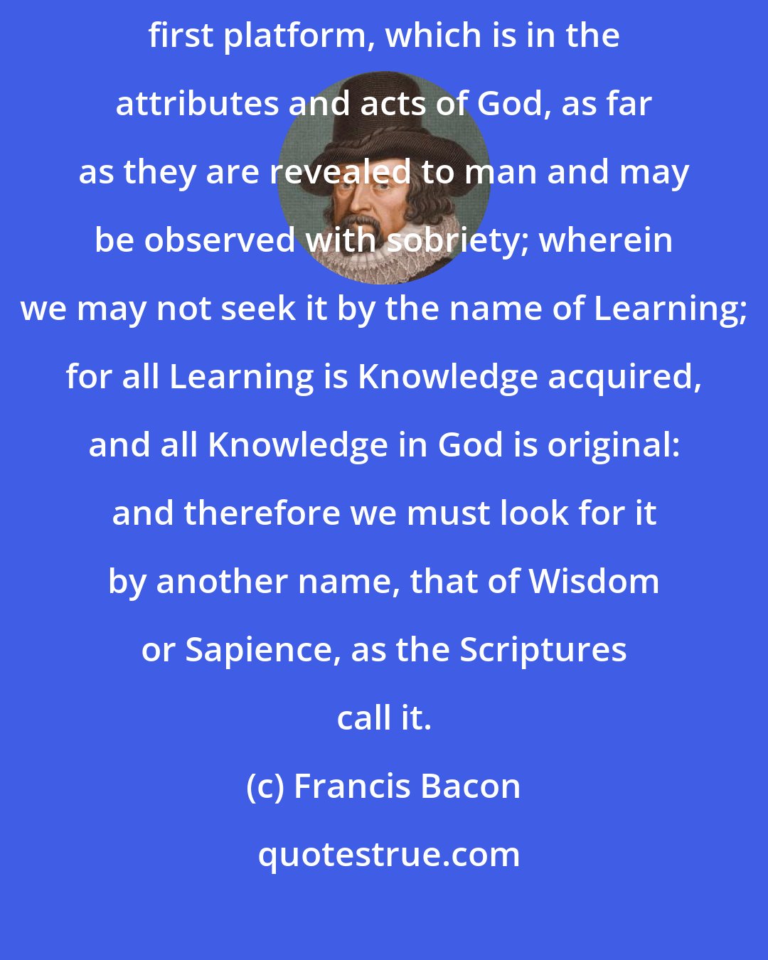 Francis Bacon: First therefore let us seek the dignity of knowledge in the archetype or first platform, which is in the attributes and acts of God, as far as they are revealed to man and may be observed with sobriety; wherein we may not seek it by the name of Learning; for all Learning is Knowledge acquired, and all Knowledge in God is original: and therefore we must look for it by another name, that of Wisdom or Sapience, as the Scriptures call it.