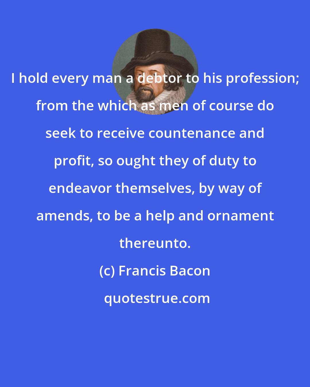 Francis Bacon: I hold every man a debtor to his profession; from the which as men of course do seek to receive countenance and profit, so ought they of duty to endeavor themselves, by way of amends, to be a help and ornament thereunto.