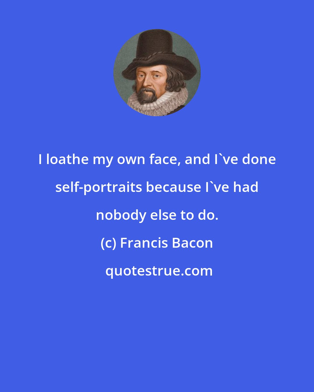 Francis Bacon: I loathe my own face, and I've done self-portraits because I've had nobody else to do.