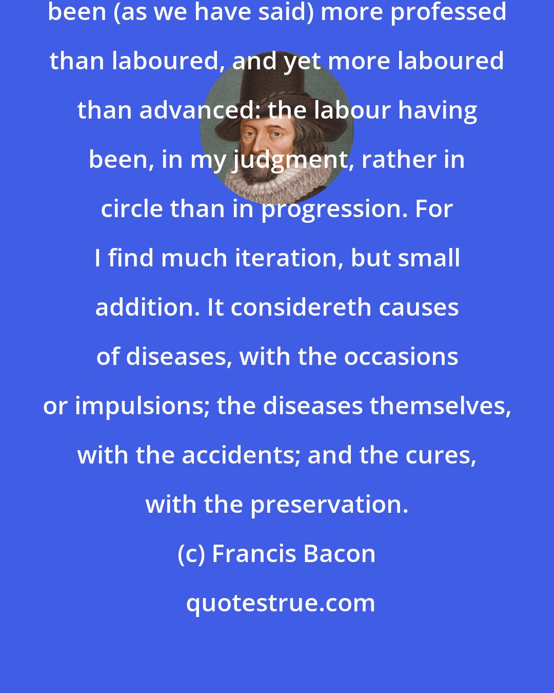 Francis Bacon: Medicine is a science which hath been (as we have said) more professed than laboured, and yet more laboured than advanced: the labour having been, in my judgment, rather in circle than in progression. For I find much iteration, but small addition. It considereth causes of diseases, with the occasions or impulsions; the diseases themselves, with the accidents; and the cures, with the preservation.