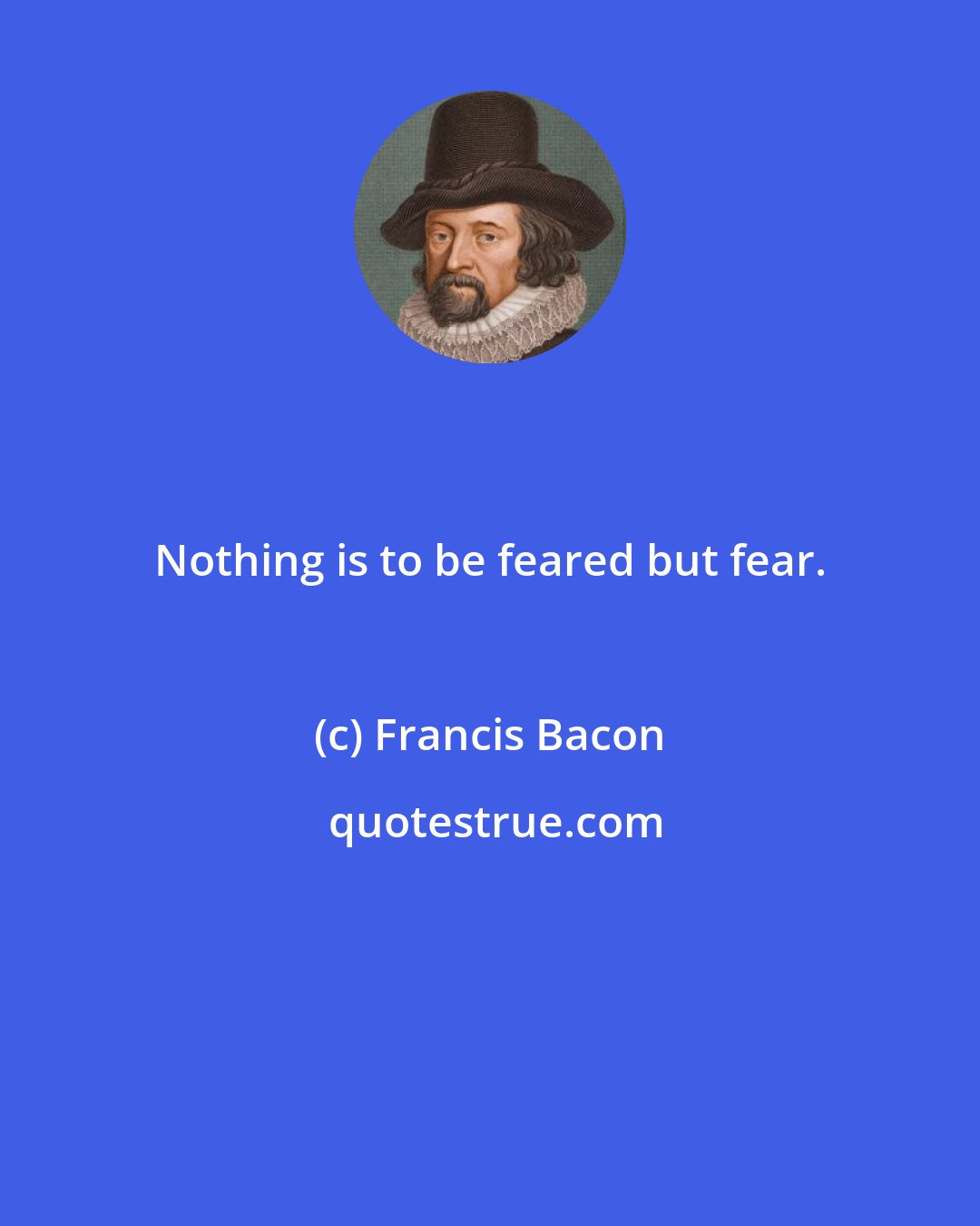 Francis Bacon: Nothing is to be feared but fear.