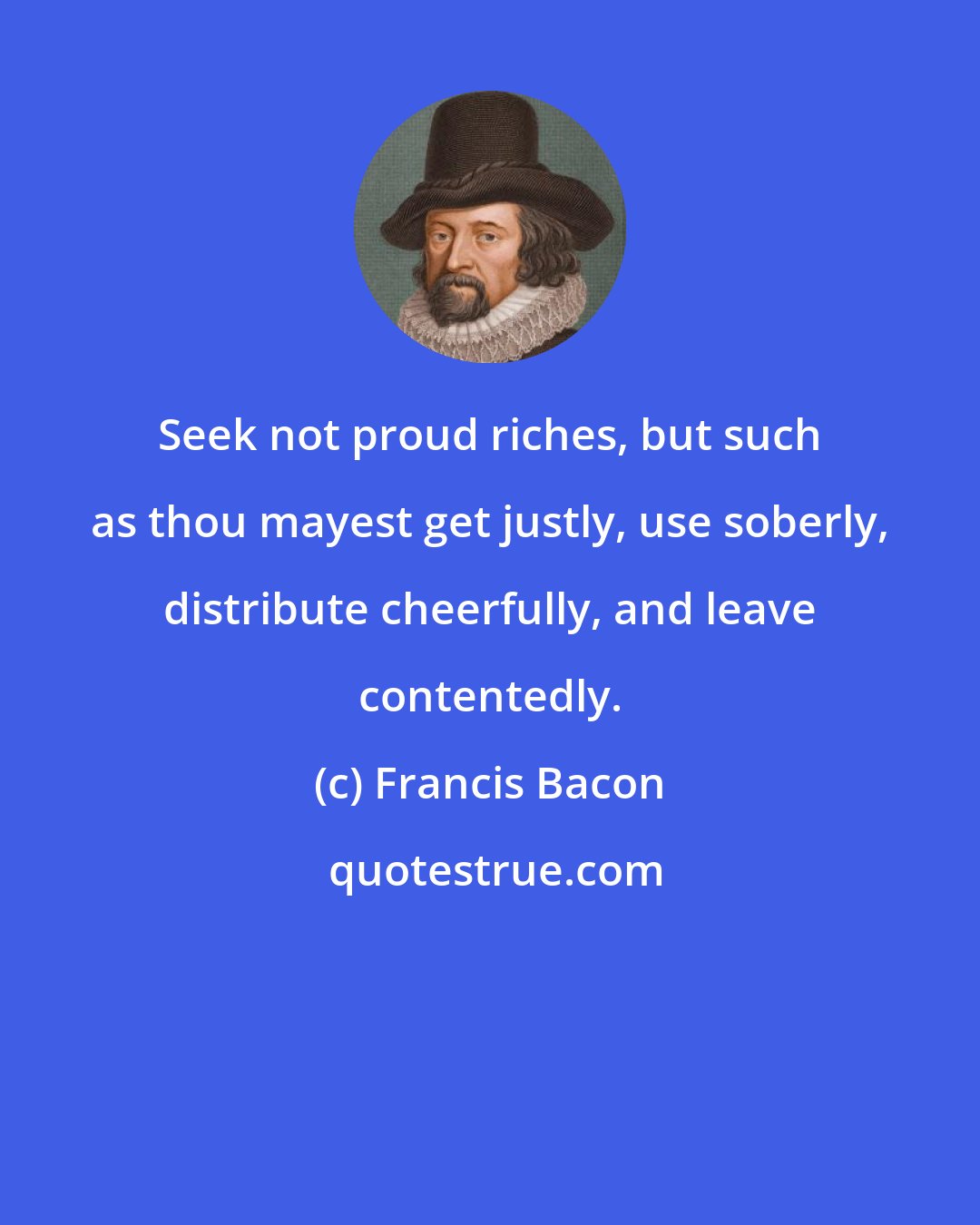 Francis Bacon: Seek not proud riches, but such as thou mayest get justly, use soberly, distribute cheerfully, and leave contentedly.