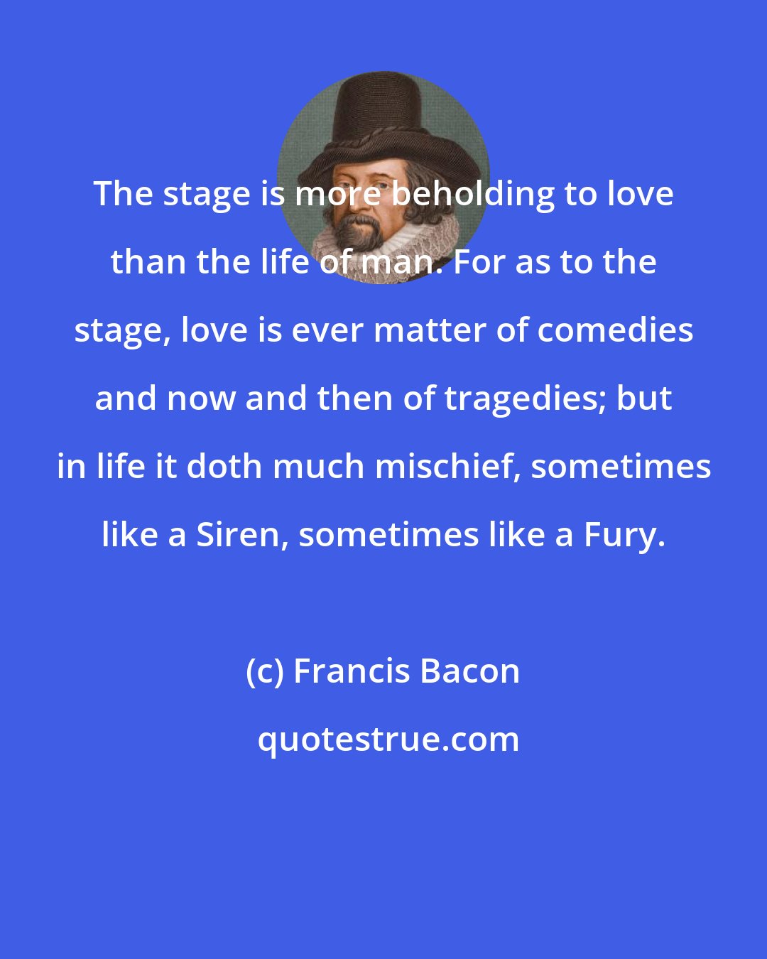Francis Bacon: The stage is more beholding to love than the life of man. For as to the stage, love is ever matter of comedies and now and then of tragedies; but in life it doth much mischief, sometimes like a Siren, sometimes like a Fury.
