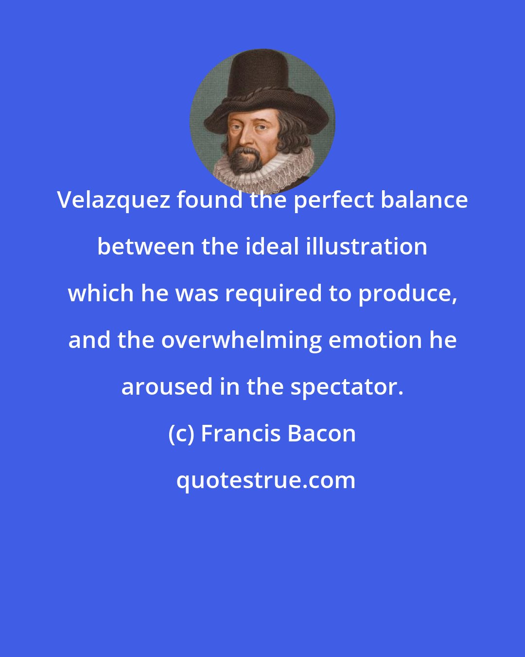 Francis Bacon: Velazquez found the perfect balance between the ideal illustration which he was required to produce, and the overwhelming emotion he aroused in the spectator.