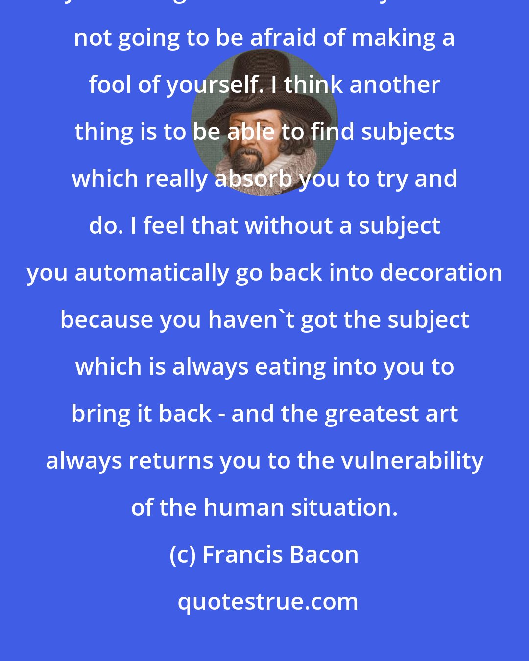 Francis Bacon: I think that one of the things is that, if you are going to decide to be a painter, you have got to decide that you are not going to be afraid of making a fool of yourself. I think another thing is to be able to find subjects which really absorb you to try and do. I feel that without a subject you automatically go back into decoration because you haven't got the subject which is always eating into you to bring it back - and the greatest art always returns you to the vulnerability of the human situation.