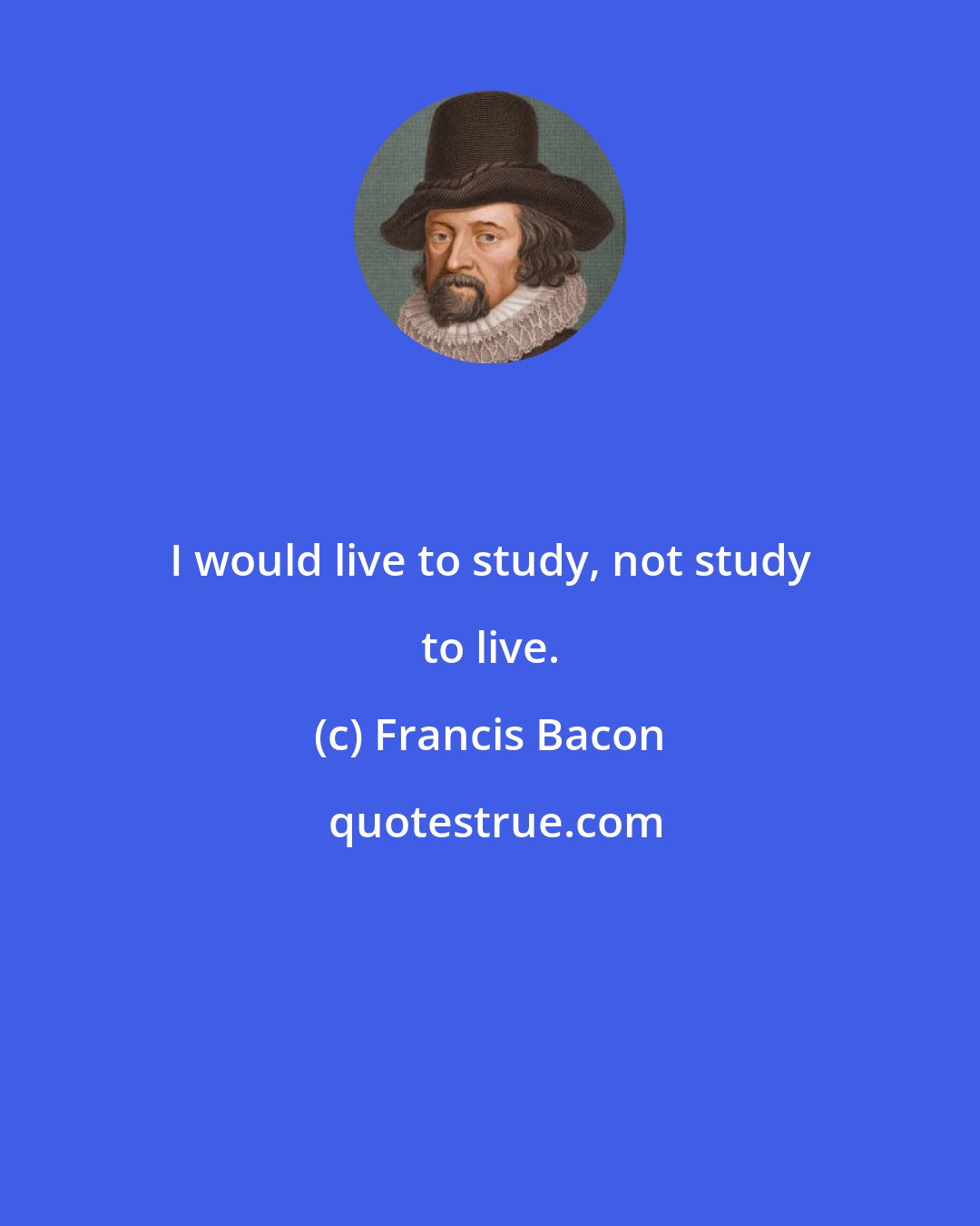 Francis Bacon: I would live to study, not study to live.