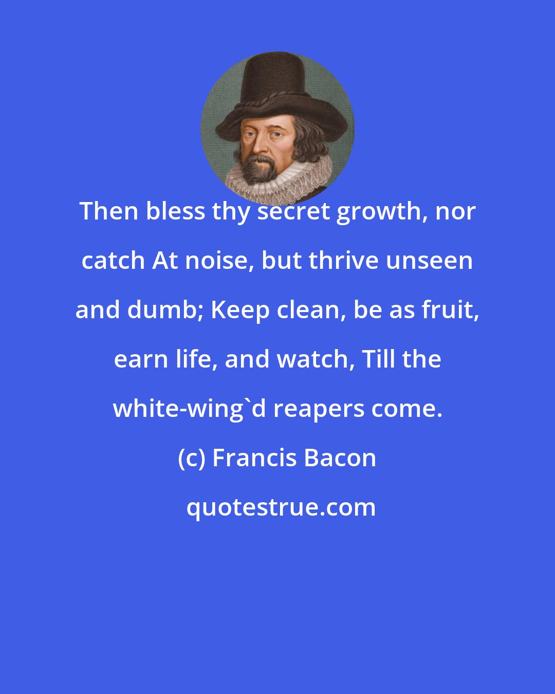 Francis Bacon: Then bless thy secret growth, nor catch At noise, but thrive unseen and dumb; Keep clean, be as fruit, earn life, and watch, Till the white-wing'd reapers come.