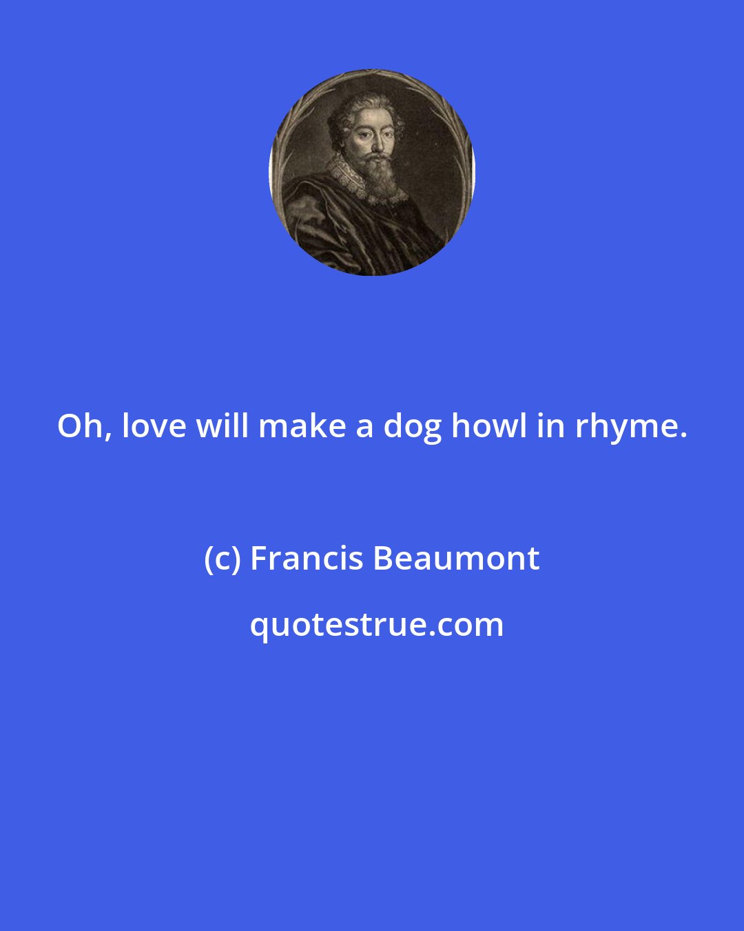 Francis Beaumont: Oh, love will make a dog howl in rhyme.